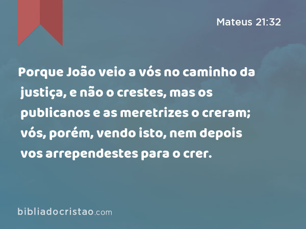 Porque João veio a vós no caminho da justiça, e não o crestes, mas os publicanos e as meretrizes o creram; vós, porém, vendo isto, nem depois vos arrependestes para o crer. - Mateus 21:32