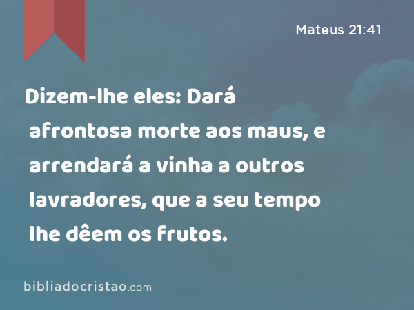 Dizem-lhe eles: Dará afrontosa morte aos maus, e arrendará a vinha a outros lavradores, que a seu tempo lhe dêem os frutos. - Mateus 21:41