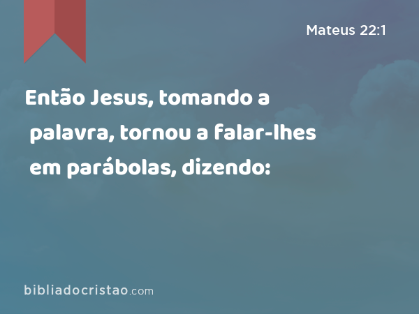 Então Jesus, tomando a palavra, tornou a falar-lhes em parábolas, dizendo: - Mateus 22:1