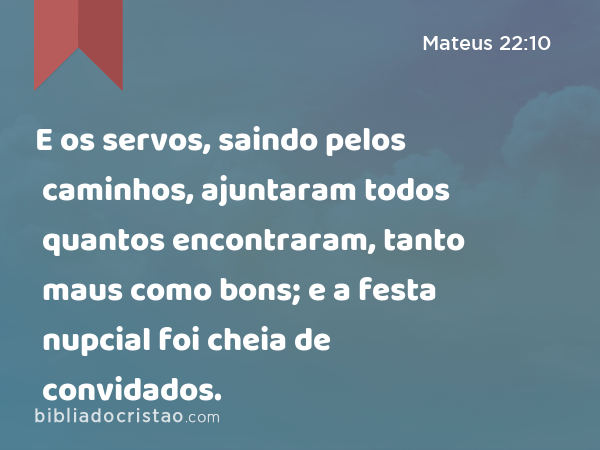 E os servos, saindo pelos caminhos, ajuntaram todos quantos encontraram, tanto maus como bons; e a festa nupcial foi cheia de convidados. - Mateus 22:10