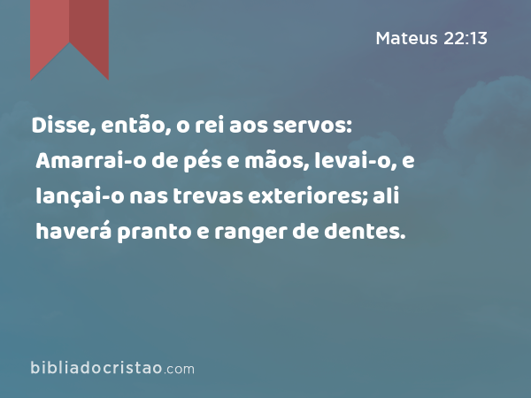 Disse, então, o rei aos servos: Amarrai-o de pés e mãos, levai-o, e lançai-o nas trevas exteriores; ali haverá pranto e ranger de dentes. - Mateus 22:13