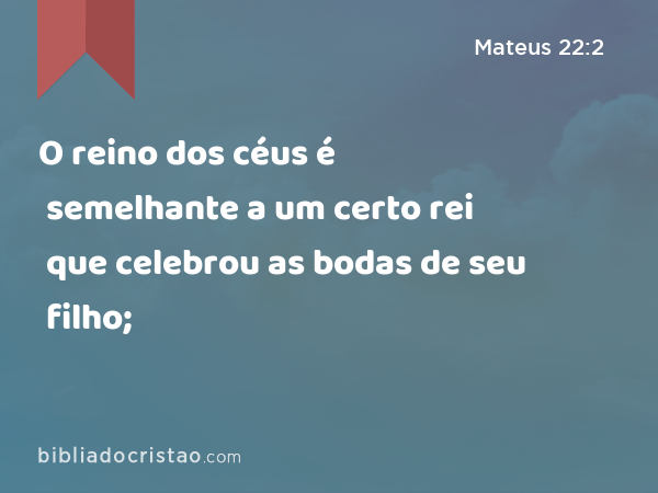 O reino dos céus é semelhante a um certo rei que celebrou as bodas de seu filho; - Mateus 22:2