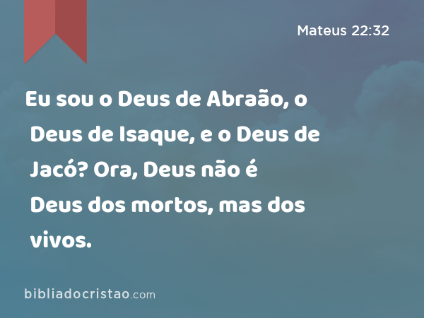 Eu sou o Deus de Abraão, o Deus de Isaque, e o Deus de Jacó? Ora, Deus não é Deus dos mortos, mas dos vivos. - Mateus 22:32