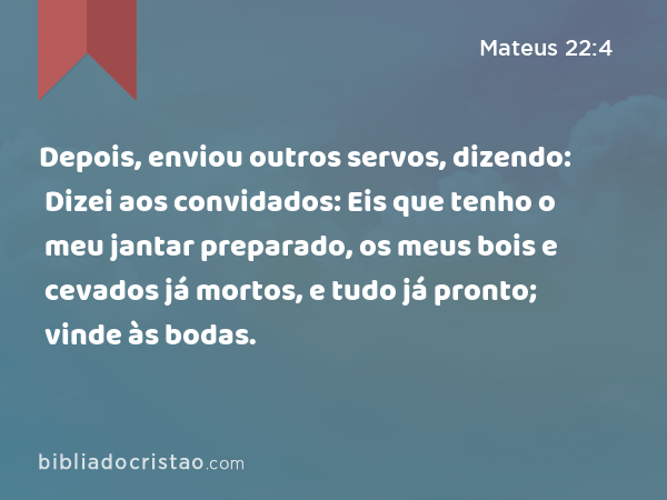 Depois, enviou outros servos, dizendo: Dizei aos convidados: Eis que tenho o meu jantar preparado, os meus bois e cevados já mortos, e tudo já pronto; vinde às bodas. - Mateus 22:4