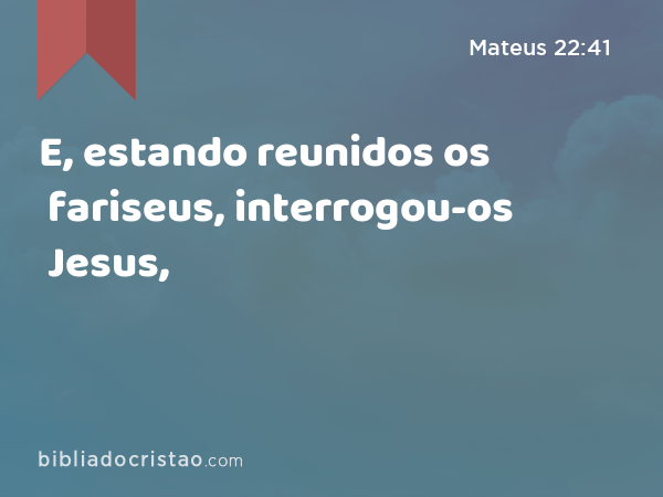 E, estando reunidos os fariseus, interrogou-os Jesus, - Mateus 22:41