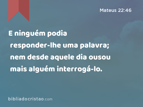 E ninguém podia responder-lhe uma palavra; nem desde aquele dia ousou mais alguém interrogá-lo. - Mateus 22:46