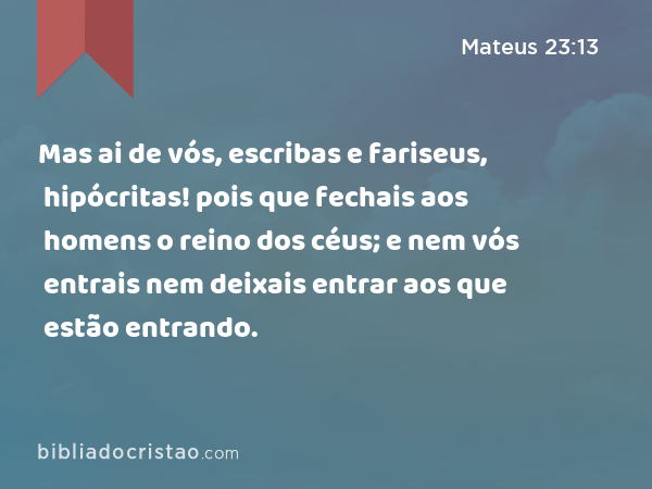 Mas ai de vós, escribas e fariseus, hipócritas! pois que fechais aos homens o reino dos céus; e nem vós entrais nem deixais entrar aos que estão entrando. - Mateus 23:13