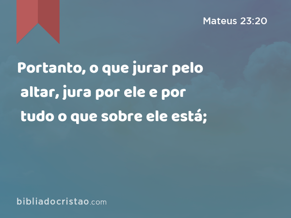 Portanto, o que jurar pelo altar, jura por ele e por tudo o que sobre ele está; - Mateus 23:20