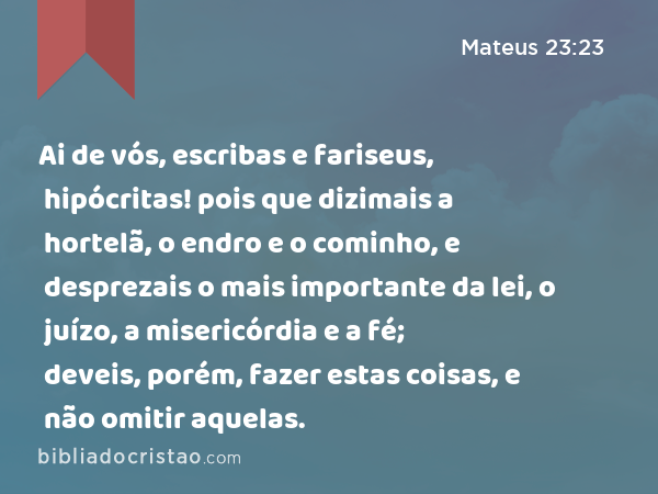 Ai de vós, escribas e fariseus, hipócritas! pois que dizimais a hortelã, o endro e o cominho, e desprezais o mais importante da lei, o juízo, a misericórdia e a fé; deveis, porém, fazer estas coisas, e não omitir aquelas. - Mateus 23:23