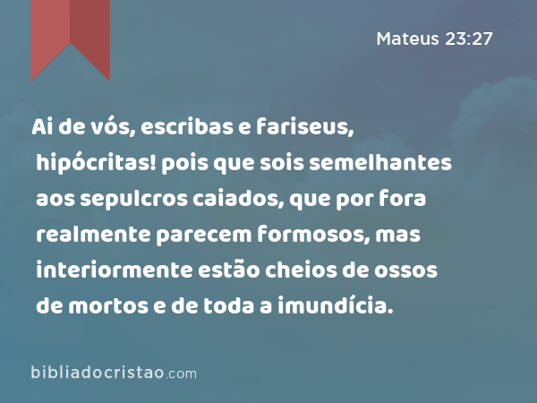 Ai de vós, escribas e fariseus, hipócritas! pois que sois semelhantes aos sepulcros caiados, que por fora realmente parecem formosos, mas interiormente estão cheios de ossos de mortos e de toda a imundícia. - Mateus 23:27