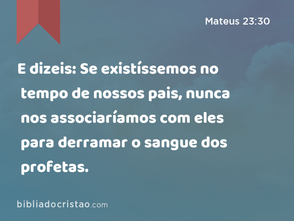 E dizeis: Se existíssemos no tempo de nossos pais, nunca nos associaríamos com eles para derramar o sangue dos profetas. - Mateus 23:30