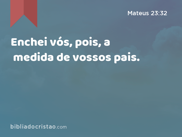 Enchei vós, pois, a medida de vossos pais. - Mateus 23:32