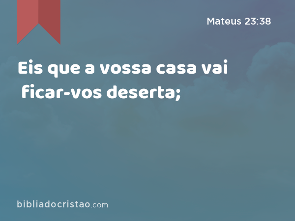 Eis que a vossa casa vai ficar-vos deserta; - Mateus 23:38