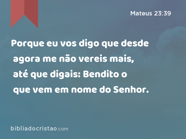 Porque eu vos digo que desde agora me não vereis mais, até que digais: Bendito o que vem em nome do Senhor. - Mateus 23:39