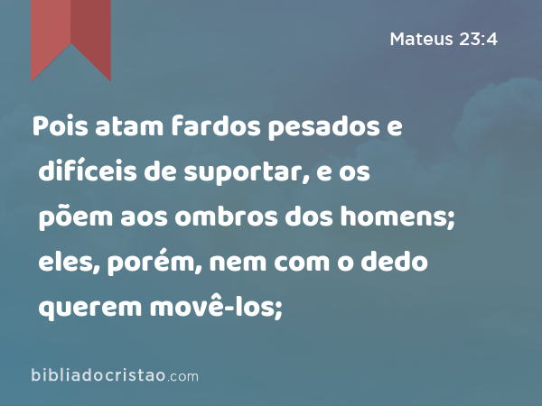 Pois atam fardos pesados e difíceis de suportar, e os põem aos ombros dos homens; eles, porém, nem com o dedo querem movê-los; - Mateus 23:4