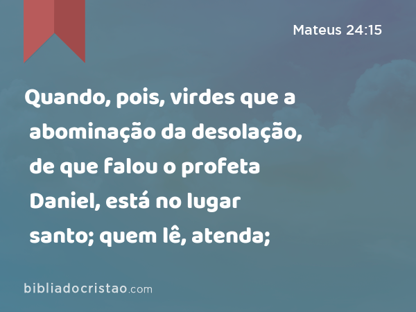 Quando, pois, virdes que a abominação da desolação, de que falou o profeta Daniel, está no lugar santo; quem lê, atenda; - Mateus 24:15