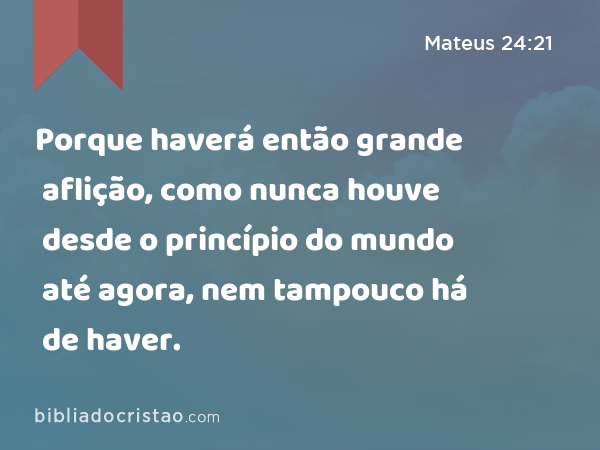 Porque haverá então grande aflição, como nunca houve desde o princípio do mundo até agora, nem tampouco há de haver. - Mateus 24:21