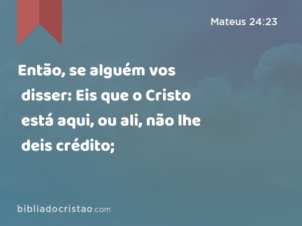 Então, se alguém vos disser: Eis que o Cristo está aqui, ou ali, não lhe deis crédito; - Mateus 24:23