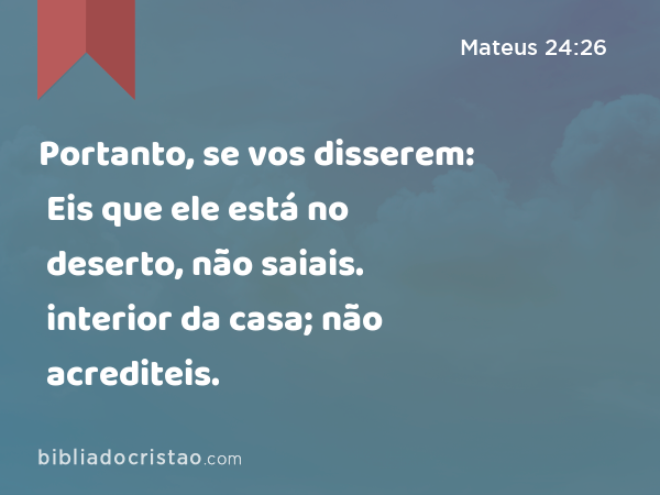 Portanto, se vos disserem: Eis que ele está no deserto, não saiais. Eis que ele está no interior da casa; não acrediteis. - Mateus 24:26