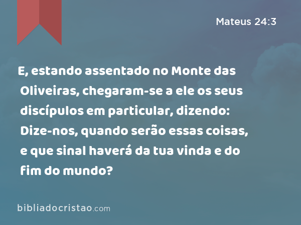 E, estando assentado no Monte das Oliveiras, chegaram-se a ele os seus discípulos em particular, dizendo: Dize-nos, quando serão essas coisas, e que sinal haverá da tua vinda e do fim do mundo? - Mateus 24:3