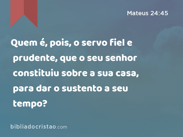 Quem é, pois, o servo fiel e prudente, que o seu senhor constituiu sobre a sua casa, para dar o sustento a seu tempo? - Mateus 24:45