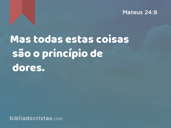 Mas todas estas coisas são o princípio de dores. - Mateus 24:8