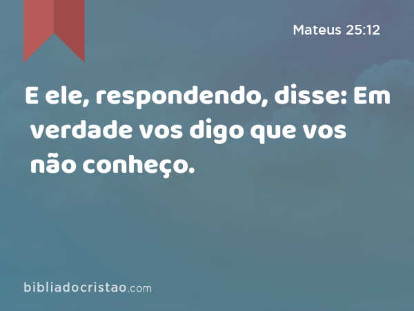 E ele, respondendo, disse: Em verdade vos digo que vos não conheço. - Mateus 25:12