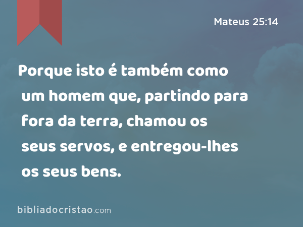 Porque isto é também como um homem que, partindo para fora da terra, chamou os seus servos, e entregou-lhes os seus bens. - Mateus 25:14