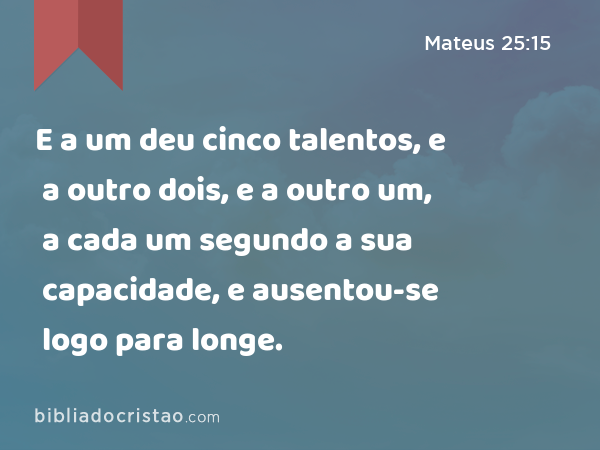 E a um deu cinco talentos, e a outro dois, e a outro um, a cada um segundo a sua capacidade, e ausentou-se logo para longe. - Mateus 25:15