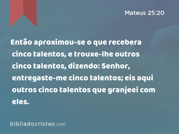 Então aproximou-se o que recebera cinco talentos, e trouxe-lhe outros cinco talentos, dizendo: Senhor, entregaste-me cinco talentos; eis aqui outros cinco talentos que granjeei com eles. - Mateus 25:20