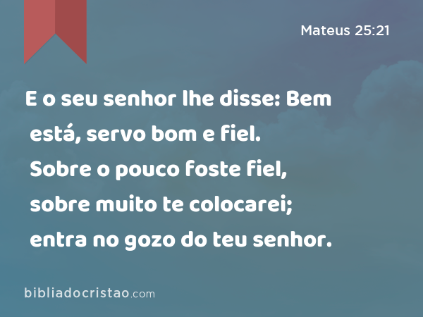 E o seu senhor lhe disse: Bem está, servo bom e fiel. Sobre o pouco foste fiel, sobre muito te colocarei; entra no gozo do teu senhor. - Mateus 25:21