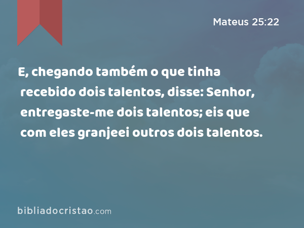 E, chegando também o que tinha recebido dois talentos, disse: Senhor, entregaste-me dois talentos; eis que com eles granjeei outros dois talentos. - Mateus 25:22