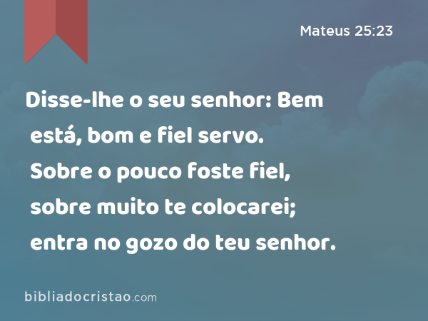 Disse-lhe o seu senhor: Bem está, bom e fiel servo. Sobre o pouco foste fiel, sobre muito te colocarei; entra no gozo do teu senhor. - Mateus 25:23