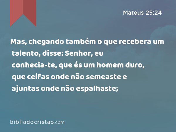 Mas, chegando também o que recebera um talento, disse: Senhor, eu conhecia-te, que és um homem duro, que ceifas onde não semeaste e ajuntas onde não espalhaste; - Mateus 25:24