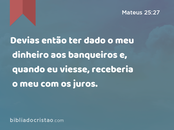 Devias então ter dado o meu dinheiro aos banqueiros e, quando eu viesse, receberia o meu com os juros. - Mateus 25:27