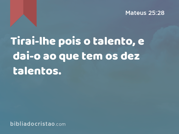 Tirai-lhe pois o talento, e dai-o ao que tem os dez talentos. - Mateus 25:28