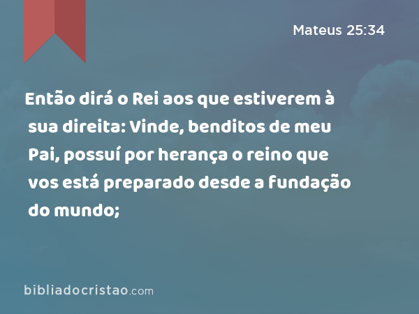 Então dirá o Rei aos que estiverem à sua direita: Vinde, benditos de meu Pai, possuí por herança o reino que vos está preparado desde a fundação do mundo; - Mateus 25:34