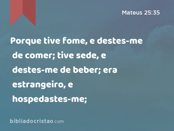 Porque tive fome, e destes-me de comer; tive sede, e destes-me de beber; era estrangeiro, e hospedastes-me; - Mateus 25:35