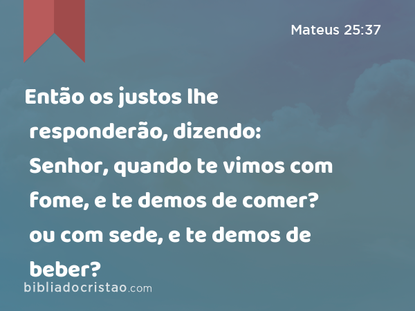 Então os justos lhe responderão, dizendo: Senhor, quando te vimos com fome, e te demos de comer? ou com sede, e te demos de beber? - Mateus 25:37