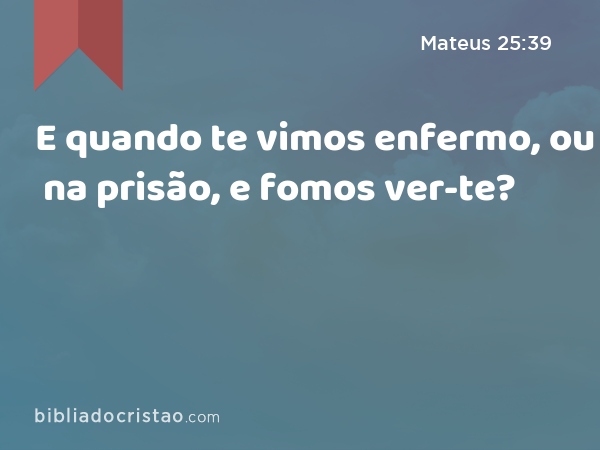 E quando te vimos enfermo, ou na prisão, e fomos ver-te? - Mateus 25:39