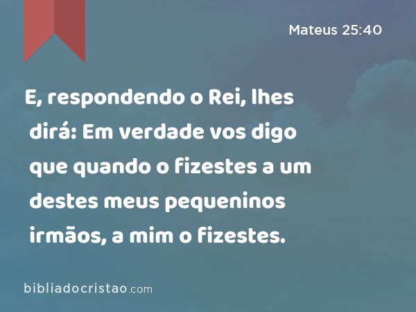 E, respondendo o Rei, lhes dirá: Em verdade vos digo que quando o fizestes a um destes meus pequeninos irmãos, a mim o fizestes. - Mateus 25:40