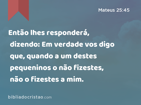 Então lhes responderá, dizendo: Em verdade vos digo que, quando a um destes pequeninos o não fizestes, não o fizestes a mim. - Mateus 25:45