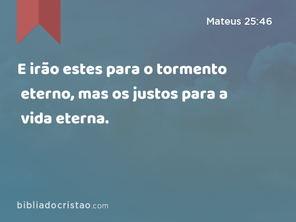 E irão estes para o tormento eterno, mas os justos para a vida eterna. - Mateus 25:46