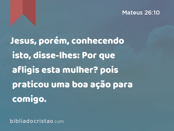 Jesus, porém, conhecendo isto, disse-lhes: Por que afligis esta mulher? pois praticou uma boa ação para comigo. - Mateus 26:10