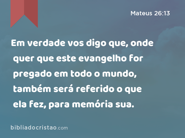 Em verdade vos digo que, onde quer que este evangelho for pregado em todo o mundo, também será referido o que ela fez, para memória sua. - Mateus 26:13