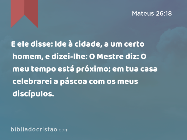 E ele disse: Ide à cidade, a um certo homem, e dizei-lhe: O Mestre diz: O meu tempo está próximo; em tua casa celebrarei a páscoa com os meus discípulos. - Mateus 26:18