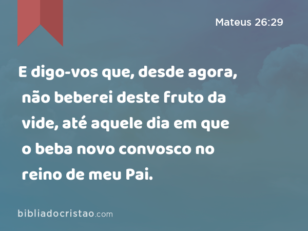 E digo-vos que, desde agora, não beberei deste fruto da vide, até aquele dia em que o beba novo convosco no reino de meu Pai. - Mateus 26:29