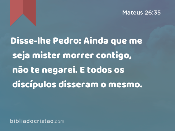 Disse-lhe Pedro: Ainda que me seja mister morrer contigo, não te negarei. E todos os discípulos disseram o mesmo. - Mateus 26:35