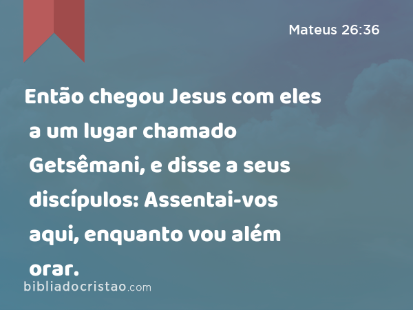 Então chegou Jesus com eles a um lugar chamado Getsêmani, e disse a seus discípulos: Assentai-vos aqui, enquanto vou além orar. - Mateus 26:36