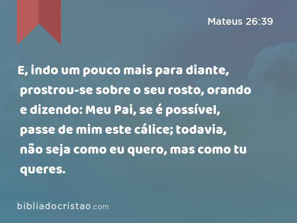 E, indo um pouco mais para diante, prostrou-se sobre o seu rosto, orando e dizendo: Meu Pai, se é possível, passe de mim este cálice; todavia, não seja como eu quero, mas como tu queres. - Mateus 26:39